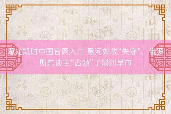 尊龙凯时中国官网入口 黑河如故“失守”，俄罗斯东谈主“占领”了黑河早市