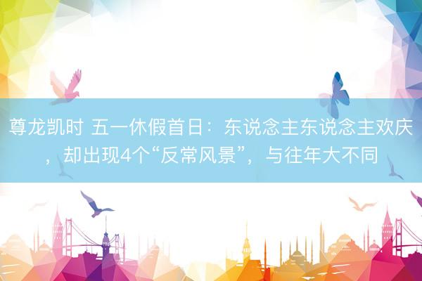 尊龙凯时 五一休假首日：东说念主东说念主欢庆，却出现4个“反常风景”，与往年大不同