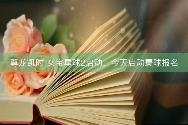 尊龙凯时 女宝星球2启动，今天启动寰球报名