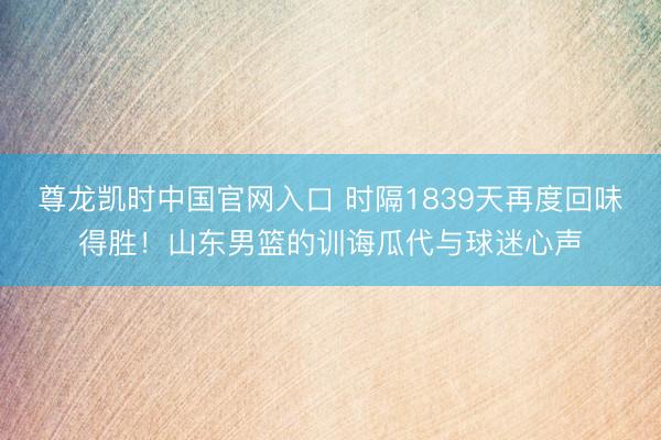 尊龙凯时中国官网入口 时隔1839天再度回味得胜！山东男篮的训诲瓜代与球迷心声