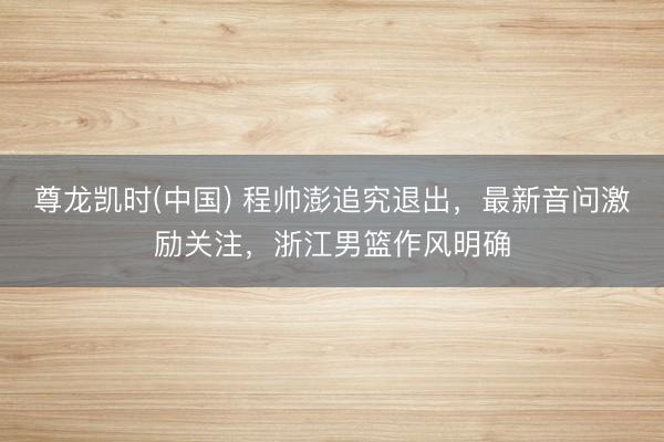 尊龙凯时(中国) 程帅澎追究退出，最新音问激励关注，浙江男篮作风明确