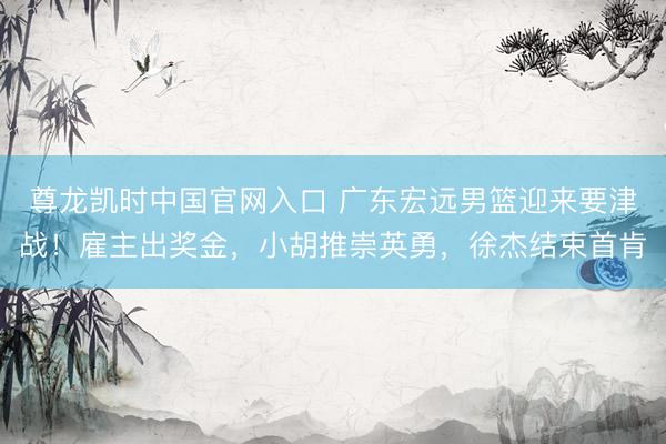 尊龙凯时中国官网入口 广东宏远男篮迎来要津战！雇主出奖金，小胡推崇英勇，徐杰结束首肯