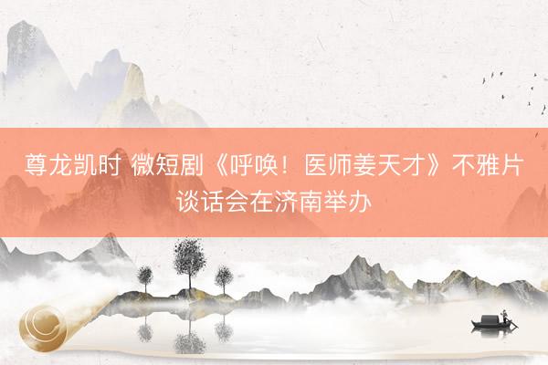 尊龙凯时 微短剧《呼唤！医师姜天才》不雅片谈话会在济南举办