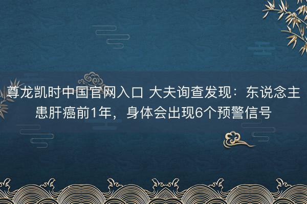 尊龙凯时中国官网入口 大夫询查发现：东说念主患肝癌前1年，身体会出现6个预警信号