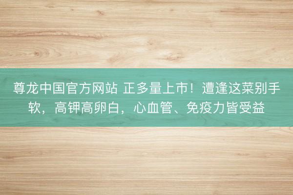 尊龙中国官方网站 正多量上市！遭逢这菜别手软，高钾高卵白，心血管、免疫力皆受益