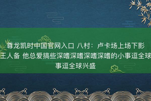 尊龙凯时中国官网入口 八村：卢卡场上场下影响力王人备 他总爱搞些深嗜深嗜深嗜深嗜的小事逗全球兴盛