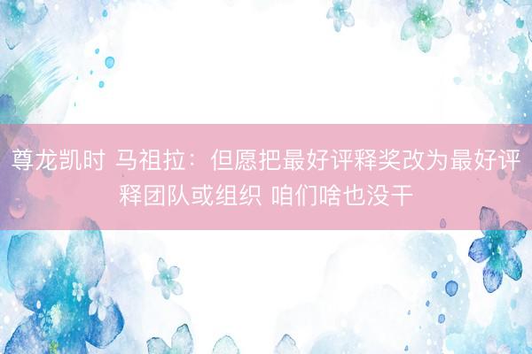 尊龙凯时 马祖拉：但愿把最好评释奖改为最好评释团队或组织 咱们啥也没干