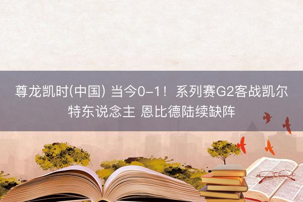 尊龙凯时(中国) 当今0-1！系列赛G2客战凯尔特东说念主 恩比德陆续缺阵