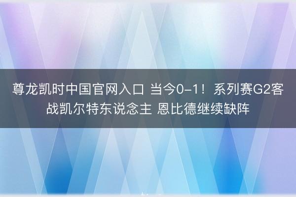 尊龙凯时中国官网入口 当今0-1！系列赛G2客战凯尔特东说念主 恩比德继续缺阵