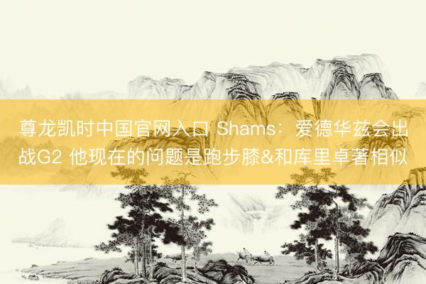 尊龙凯时中国官网入口 Shams：爱德华兹会出战G2 他现在的问题是跑步膝&和库里卓著相似