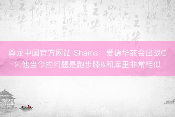 尊龙中国官方网站 Shams：爱德华兹会出战G2 他当今的问题是跑步膝&和库里非常相似
