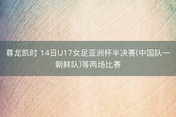 尊龙凯时 14日U17女足亚洲杯半决赛(中国队—朝鲜队)等两场比赛