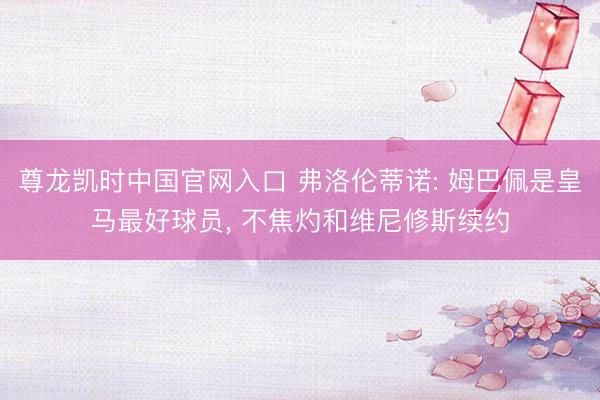尊龙凯时中国官网入口 弗洛伦蒂诺: 姆巴佩是皇马最好球员， 不焦灼和维尼修斯续约