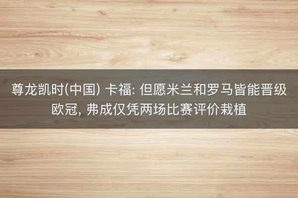 尊龙凯时(中国) 卡福: 但愿米兰和罗马皆能晋级欧冠， 弗成仅凭两场比赛评价栽植