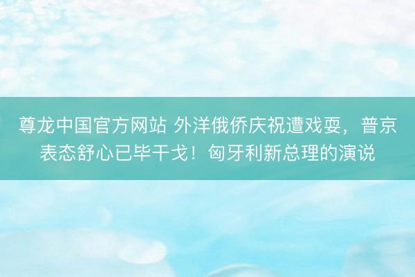 尊龙中国官方网站 外洋俄侨庆祝遭戏耍，普京表态舒心已毕干戈！匈牙利新总理的演说