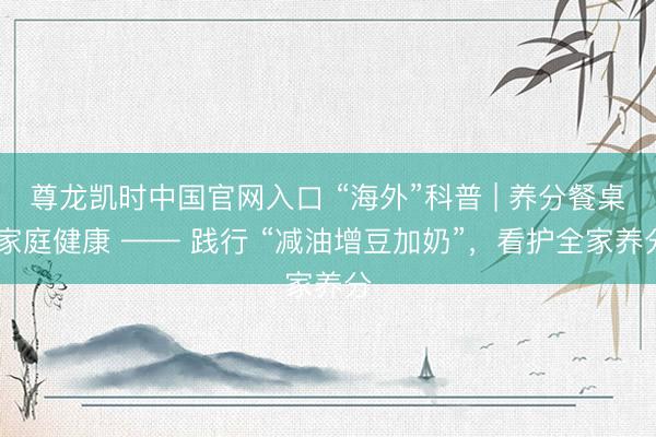 尊龙凯时中国官网入口 “海外”科普 | 养分餐桌 家庭健康 —— 践行 “减油增豆加奶”，看护全家养分