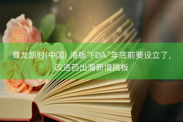 尊龙凯时(中国) 港版“FDA”年底前要设立了，改进药出海新增跳板