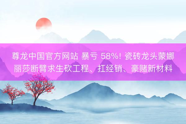 尊龙中国官方网站 暴亏 58%! 瓷砖龙头蒙娜丽莎断臂求生砍工程、扛经销、豪赌新材料