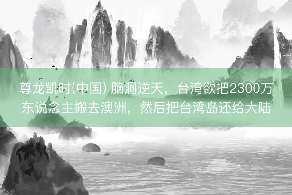 尊龙凯时(中国) 脑洞逆天，台湾欲把2300万东说念主搬去澳洲，然后把台湾岛还给大陆