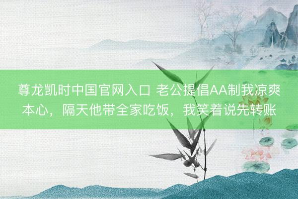 尊龙凯时中国官网入口 老公提倡AA制我凉爽本心，隔天他带全家吃饭，我笑着说先转账