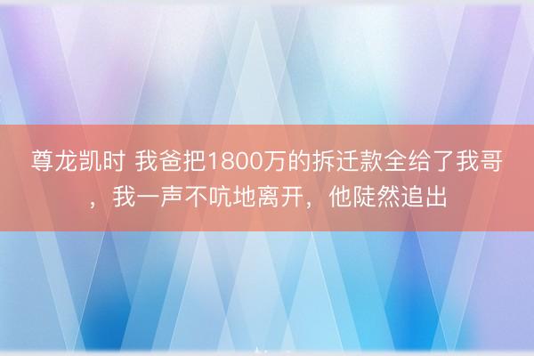 尊龙凯时 我爸把1800万的拆迁款全给了我哥,我一声不吭地离开,他陡然追出