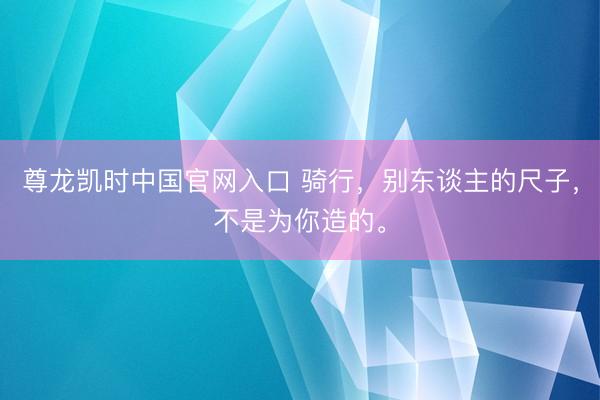 尊龙凯时中国官网入口 骑行，别东谈主的尺子，不是为你造的。