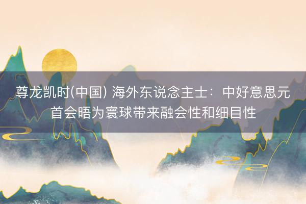 尊龙凯时(中国) 海外东说念主士：中好意思元首会晤为寰球带来融会性和细目性