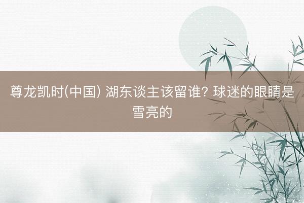 尊龙凯时(中国) 湖东谈主该留谁? 球迷的眼睛是雪亮的