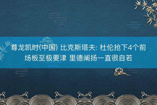 尊龙凯时(中国) 比克斯塔夫: 杜伦抢下4个前场板至极要津 里德阐扬一直很自若