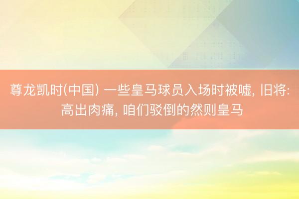 尊龙凯时(中国) 一些皇马球员入场时被嘘, 旧将: 高出肉痛, 咱们驳倒的然则皇马