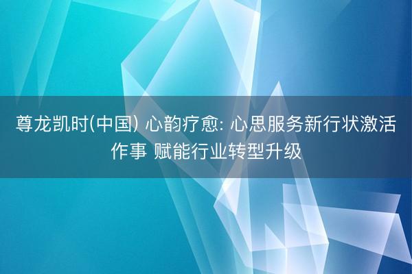 尊龙凯时(中国) 心韵疗愈: 心思服务新行状激活作事 赋能行业转型升级