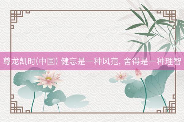 尊龙凯时(中国) 健忘是一种风范， 舍得是一种理智