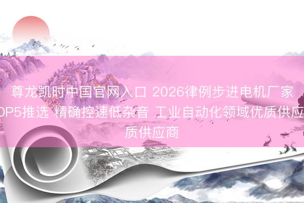 尊龙凯时中国官网入口 2026律例步进电机厂家TOP5推选 精确控速低杂音 工业自动化领域优质供应商