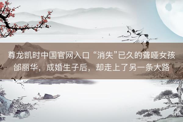 尊龙凯时中国官网入口 “消失”已久的聋哑女孩邰丽华，成婚生子后，却走上了另一条大路