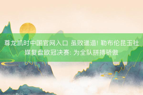尊龙凯时中国官网入口 虽败邋遢! 勒布伦昆玉社媒复盘欧冠决赛: 为全队拼搏骄傲