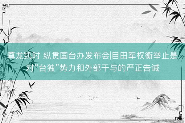 尊龙凯时 纵贯国台办发布会|目田军权衡举止是对“台独”势力和外部干与的严正告诫