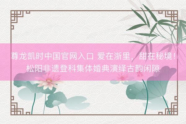 尊龙凯时中国官网入口 爱在浙里，甜在秘境！松阳非遗登科集体婚典演绎古韵闲隙