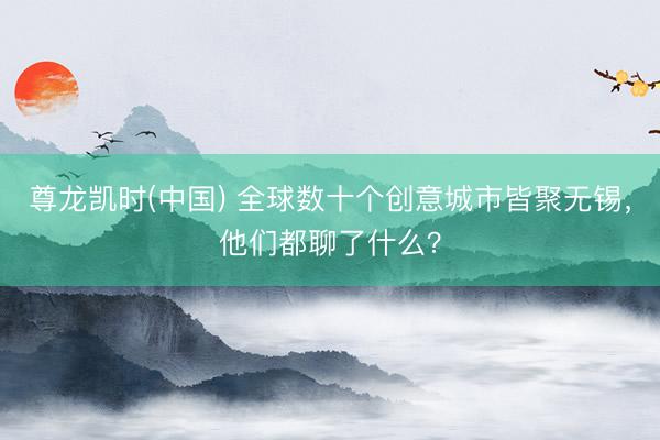 尊龙凯时(中国) 全球数十个创意城市皆聚无锡，他们都聊了什么？