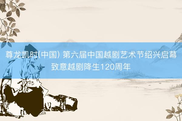 尊龙凯时(中国) 第六届中国越剧艺术节绍兴启幕致意越剧降生120周年