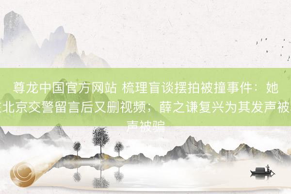尊龙中国官方网站 梳理盲谈摆拍被撞事件：她在北京交警留言后又删视频；薛之谦复兴为其发声被骗