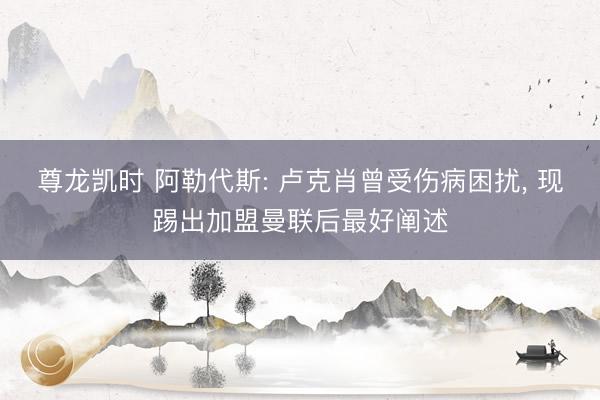 尊龙凯时 阿勒代斯: 卢克肖曾受伤病困扰， 现踢出加盟曼联后最好阐述