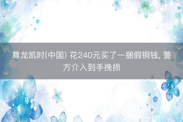 尊龙凯时(中国) 花240元买了一捆假铜钱， 警方介入到手挽损