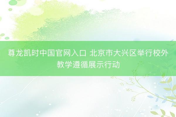 尊龙凯时中国官网入口 北京市大兴区举行校外教学遵循展示行动