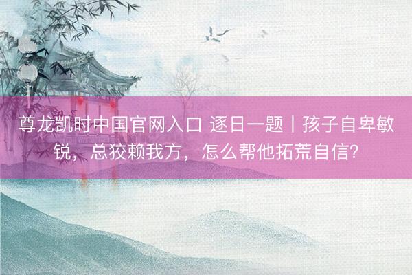 尊龙凯时中国官网入口 逐日一题丨孩子自卑敏锐，总狡赖我方，怎么帮他拓荒自信？