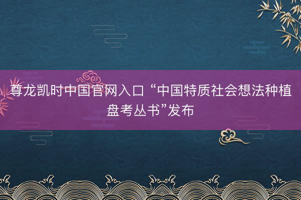 尊龙凯时中国官网入口 “中国特质社会想法种植盘考丛书”发布