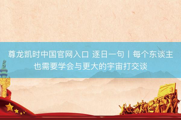 尊龙凯时中国官网入口 逐日一句丨每个东谈主也需要学会与更大的宇宙打交谈