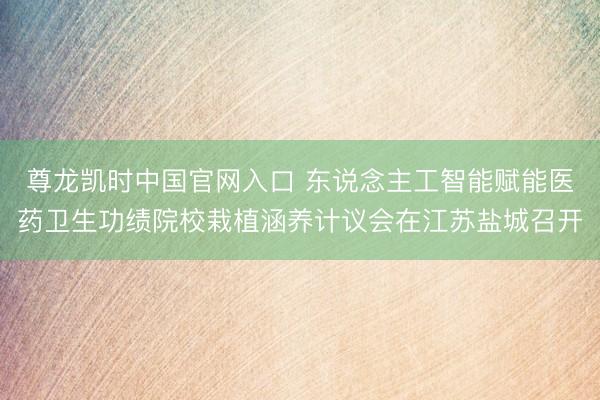 尊龙凯时中国官网入口 东说念主工智能赋能医药卫生功绩院校栽植涵养计议会在江苏盐城召开