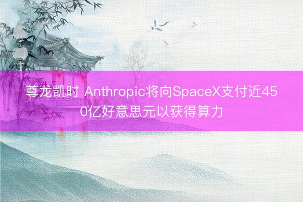 尊龙凯时 Anthropic将向SpaceX支付近450亿好意思元以获得算力
