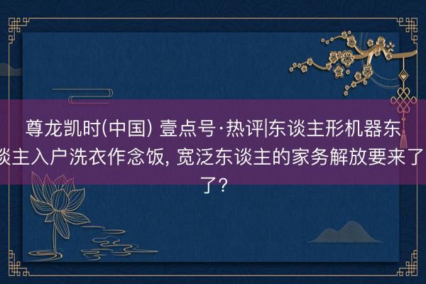尊龙凯时(中国) 壹点号·热评|东谈主形机器东谈主入户洗衣作念饭, 宽泛东谈主的家务解放要来了?