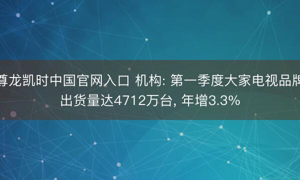 尊龙凯时中国官网入口 机构: 第一季度大家电视品牌出货量达4712万台， 年增3.3%